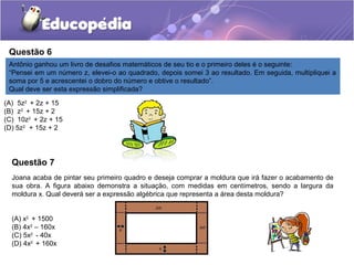 Questão 6
Antônio ganhou um livro de desafios matemáticos de seu tio e o primeiro deles é o seguinte:
“Pensei em um número z, elevei-o ao quadrado, depois somei 3 ao resultado. Em seguida, multipliquei a
soma por 5 e acrescentei o dobro do número e obtive o resultado”.
Qual deve ser esta expressão simplificada?
(A) 5z2
+ 2z + 15
(B) z2
+ 15z + 2
(C) 10z2
+ 2z + 15
(D) 5z2
+ 15z + 2
Joana acaba de pintar seu primeiro quadro e deseja comprar a moldura que irá fazer o acabamento de
sua obra. A figura abaixo demonstra a situação, com medidas em centímetros, sendo a largura da
moldura x. Qual deverá ser a expressão algébrica que representa a área desta moldura?
(A) x2
+ 1500
(B) 4x2
– 160x
(C) 5x2
- 40x
(D) 4x2
+ 160x
Questão 7
 