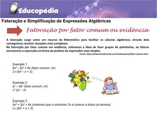 Fatoração e Simplificação de Expressões Algébricas
Fatoração por fator comum ou evidência
A fatoração surge como um recurso da Matemática para facilitar os cálculos algébricos; através dela
conseguimos resolver situações mais complexas.
Na fatoração por fator comum em evidência, utilizamos a ideia de fazer grupos de polinômios, ao fatorar
escrevemos a expressão na forma de produto de expressões mais simples.
Fonte: http://www.brasilescola.com/matematica/fator-comum.htm
Exemplo 1
8x³ - 2x² + 6x (fator comum: 2x)
2x (4x² - x + 3)
Exemplo 2
a6
– 4a² (fator comum: a²)
a² (a4
– 4)
Exemplo 3
4x³ + 2x² + 6x (notamos que o monômio 2x é comum a todos os termos)
2x (2x² + x + 3)
 