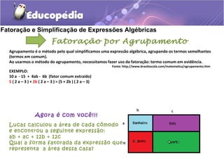 Fatoração e Simplificação de Expressões Algébricas
Fatoração por Agrupamento
Agrupamento é o método pelo qual simplificamos uma expressão algébrica, agrupando os termos semelhantes
(termos em comum).
Ao usarmos o método do agrupamento, necessitamos fazer uso da fatoração: termo comum em evidência.
Fonte: http://www.brasilescola.com/matematica/agrupamento.htm
EXEMPLO:
10 a - 15 + 4ab - 6b (fator comum extraído)
5 ( 2 a – 3 ) + 2b ( 2 a – 3 ) = (5 + 2b ) ( 2 a – 3)
Agora é com você!!!
Lucas calculou a área de cada cômodo
e encontrou a seguinte expressão:
ab + ac + 12b + 12c
Qual a forma fatorada da expressão que
representa a área dessa casa?
 