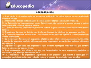 Educossíntese
1- A fatoração é a transformação da soma e/ou subtração de vários termos em um produto de
diversos fatores.
2- A forma mais básica de fatoração é a colocação de fatores comuns em evidência.
3- Na fatoração por agrupamento, temos fatores que são comuns a alguns termos e outros
fatores que são comuns a outros termos.
4- O produto da soma pela diferença de dois termos é igual a diferença dos quadrados destes
termos.
5- O quadrado da soma de dois termos é a forma fatorada do trinômio do quadrado perfeito.
6- A fatoração consiste em escrever um número ou expressão algébrica como produto de
outras expressões.
7- Os métodos de fatoração de expressão algébrica são: fator comum, agrupamento, trinômio,
trinômio do quadrado perfeito, diferença de dois quadrados, soma de dois cubos e diferença
de dois cubos.
8- Expressões algébricas são expressões que indicam operações matemáticas que contêm
letras e números ou apenas letras.
9- Para representar um número real em um denominador de uma expressão algébrica, é
necessário que ele seja diferente de zero.
10- A simplificação de expressões algébricas é um processo que facilita a resolução de
equações algébricas, pois a sua redução torna o processo de resolução mais simples.
 
