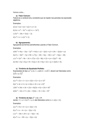 Vamos a eles...
a) Fator Comum:
Fatora-se a variável e/ou constante que se repete nas parcelas da expressão
algébrica.
Exemplos:
𝑎) 𝑎𝑥 + 𝑎𝑦 + 𝑎𝑧 = 𝑎(𝑥 + 𝑦 + 𝑧)
𝑏) 2𝑥 + 𝑥2
− 3𝑥3
= 𝑥(2 + 𝑥 − 3𝑥2
)
𝑐) 5𝑥2
− 10𝑥 = 5𝑥(𝑥 − 2)
𝑑) 𝑥3
+ 𝑥 = 𝑥(𝑥2
+ 1)
b) Agrupamento:
Agrupando-se termos semelhantes usando o Fator Comum.
Exemplos:
𝑎)4𝑥2
+ 4𝑥𝑦 − 2𝑥𝑦 − 2𝑦2
= 4𝑥(𝑥 + 𝑦) − 2𝑦(𝑥 + 𝑦) = (4𝑥 − 2𝑦)(𝑥 + 𝑦)
𝑏)𝑥2
𝑦 − 10𝑥2
− 5𝑦 + 50 = 𝑥2(𝑦 − 10) − 5(𝑦 − 10) = (𝑥2
− 5)(𝑦 − 10)
𝑐) 𝑥3
+ 2𝑥2
− 8𝑥 − 16 = 𝑥2(𝑥 + 2) − 8(𝑥 + 2) = (𝑥 + 2)(𝑥2
− 8)
𝑑) 10𝑥 + 4𝑦 + 5𝑥𝑦 + 8 = 5𝑥(𝑦 + 2) + 4(𝑦 + 2) = (𝑦 + 2)(5𝑥 + 4)
c) Trinômio do Quadrado Perfeito:
Expressões do tipo 𝑎𝑥2
± 𝑏𝑥 + 𝑐, com 𝑏 = 2√ 𝑎. 𝑐, devem ser fatoradas como
(√ 𝑎 𝑥 ± √ 𝑐)
2
Exemplos:
𝑎) 𝑥2
+ 2𝑥 + 1 = (𝑥 + 1)(𝑥 + 1) = (𝑥 + 1)2
𝑏)𝑥2
+ 4𝑥 + 4 = (𝑥 + 2)(𝑥 + 2) = (𝑥 + 2)2
𝑐)9𝑥2
+ 24𝑥 + 16 = (3𝑥 + 4)(3𝑥 + 4) = (3𝑥 + 4)2
𝑑)4𝑥2
− 12𝑥 + 9 = (2𝑥 − 3)(2𝑥 − 3) = (2𝑥 − 3)2
d) Trinômio do tipo 𝒙 𝟐
+ 𝑺𝒙 + 𝑷:
sendo 𝑆 = 𝑎 + 𝑏 e 𝑃 = 𝑎. 𝑏, são fatorados como (𝑥 + 𝑎)(𝑥 + 𝑏).
Exemplos:
𝑎) 𝑥2
+ 5𝑥 + 6 = (𝑥 + 2)(𝑥 + 3)
𝑏) 𝑥2
+ 𝑥 − 6 = (𝑥 − 2)(𝑥 + 3)
𝑐) 𝑥2
− 10𝑥 + 24 = (𝑥 − 4)(𝑥 − 6)
𝑑) 𝑥2
+ 𝑥 − 30 = (𝑥 − 5)(𝑥 + 6)
 