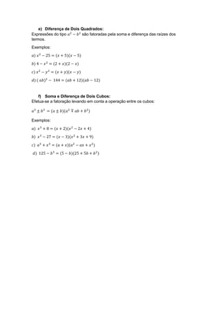e) Diferença de Dois Quadrados:
Expressões do tipo 𝑎2
− 𝑏2
são fatoradas pela soma e diferença das raízes dos
termos.
Exemplos:
𝑎) 𝑥2
− 25 = (𝑥 + 5)(𝑥 − 5)
𝑏) 4 − 𝑥2
= (2 + 𝑥)(2 − 𝑥)
𝑐) 𝑥2
− 𝑦2
= (𝑥 + 𝑦)(𝑥 − 𝑦)
𝑑) ( 𝑎𝑏)2
− 144 = (𝑎𝑏 + 12)(𝑎𝑏 − 12)
f) Soma e Diferença de Dois Cubos:
Efetua-se a fatoração levando em conta a operação entre os cubos:
𝑎3
± 𝑏3
= (𝑎 ± 𝑏)(𝑎2
∓ 𝑎𝑏 + 𝑏2
)
Exemplos:
𝑎) 𝑥3
+ 8 = (𝑥 + 2)(𝑥2
− 2𝑥 + 4)
𝑏) 𝑥3
− 27 = (𝑥 − 3)(𝑥2
+ 3𝑥 + 9)
𝑐) 𝑎3
+ 𝑥3
= (𝑎 + 𝑥)(𝑎2
− 𝑎𝑥 + 𝑥2
)
𝑑) 125 − 𝑏3
= (5 − 𝑏)(25 + 5𝑏 + 𝑏2
)
 