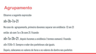Agrupamento
Observe a seguinte expressão:
ab+3b+7a+21
No caso do agrupamento, primeiro devemos separar em evidência (2 em 2)
então: ab com 7a e 3b com 21. Ficando:
ab+7a+3b+21 , depois fazemos a evidência ( termos comuns). Ficando:
a(b+7)3(b+7). Sempre o valor dos parênteses são iguais.
Depois, colocamos os valores de foras e os valores de dentro nos parêntes
 