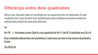 Diferença entre dois quadrados
Nesse caso, devemos saber os resultados da raiz quadrada entre os elementos. O valor
resultante das raízes formará uma multiplicação entre binômios no mesmo modelo do
notável pelo produto da soma pela diferença
ex:
4x²+16 Pensamos assim: Qual é a raiz quadrada de 4x²? E de 16. O resultado será 2x e 4.
Esse resultado colocaremos nos parênteses e mais uma vez com o sina inverso da primeira.
Assim:
(2x+4)(2x-4)
 