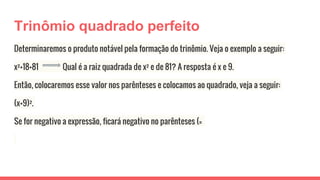 Trinômio quadrado perfeito
Determinaremos o produto notável pela formação do trinômio. Veja o exemplo a seguir:
x²+18+81 Qual é a raiz quadrada de x² e de 81? A resposta é x e 9.
Então, colocaremos esse valor nos parênteses e colocamos ao quadrado, veja a seguir:
(x+9)².
Se for negativo a expressão, ficará negativo no parênteses (=
 