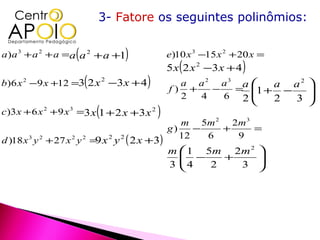 3- Fatore os seguintes polinômios:


                     (
a ) a 3 + a 2 + a =a a 2 +a +1     )             e)10 x 3 −15 x 2 + 20 x =
                                                 5 x ( 2 x 2 −3 x + 4 )
                         (
b)6 x 2 −9 x +12 =3 2 x −3 x + 4
                       2
                                         )         a a 2 a3 a 
                                                 f) +   −
                                                                 a a2 
                                                           = 1 + −   
                                                   2  4   6 2   2  3 
                                                                     
                             (
c )3 x + 6 x 2 + 9 x 3 =3 x 1 + 2 x +3 x 2   )
                                                    m 5m 2 2m 3
                                                 g)    −   +    =
d )18 x 3 y 2 + 27 x 2 y 2 = x 2 y 2 ( 2 x +3)
                                                    12   6   9
                            9
                                                 m  1 5m 2 m 2 
                                                    −
                                                   4     +     
                                                 3     2   3  
 