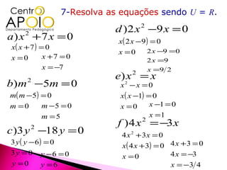 7-Resolva as equações sendo U = R.

                              d ) 2 x −9 x = 0
                                       2

a) x +7 x = 0
    2
                               x( 2 x −9 ) = 0
x( x + 7 ) = 0
                               x =0       2 x −9 =0
x =0        x +7 = 0
                                           2 x =9
            x = −7                         x =9 2
                              e) x = x
                                   2

b) m −5m = 0
     2
                               x2 − x = 0
m( m − 5 ) = 0                 x( x −1) = 0
m =0       m −5 = 0            x =0      x −1 = 0
           m =5                          x =1
                               f ) 4 x = −3 x
                                       2

c)3 y −18 y = 0
        2
                                4 x 2 + 3x = 0
3 y ( y − 6) = 0
                                x( 4 x + 3) = 0 4 x + 3 = 0
3 y = 0 y −6 = 0                                4 x = −3
                                x =0
y =0        y =6                                x = −3 4
 