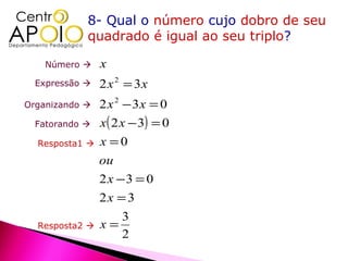 8- Qual o número cujo dobro de seu
            quadrado é igual ao seu triplo?

    Número     x
  Expressão    2 x 2 = 3x
Organizando    2 x 2 − 3x = 0
  Fatorando    x ( 2 x − 3) = 0
  Resposta1    x =0
                ou
                2x −3 = 0
                2x = 3
                    3
  Resposta2    x=
                    2
 
