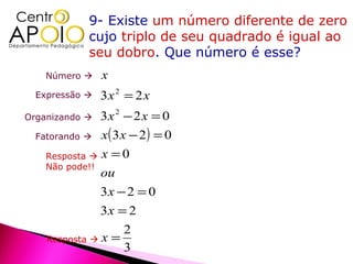 9- Existe um número diferente de zero
             cujo triplo de seu quadrado é igual ao
             seu dobro. Que número é esse?
    Número     x
  Expressão    3x 2 = 2 x
Organizando    3x 2 − 2 x = 0
  Fatorando   x( 3 x − 2 ) = 0
    Resposta  x = 0
    Não pode!!
               ou
               3x − 2 = 0
               3x = 2
                   2
    Resposta  x =
                   3
 