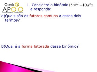 1- Considere o binômio15ax 2 −10a 2 x
               e responda:
a)Quais são os fatores comuns a esses dois
  termos?




b)Qual é a forma fatorada desse binômio?
 