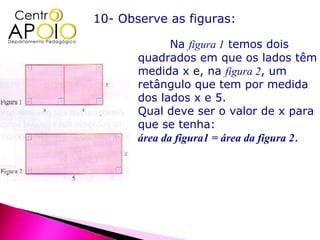 10- Observe as figuras:

              Na figura 1 temos dois
       quadrados em que os lados têm
       medida x e, na figura 2, um
       retângulo que tem por medida
       dos lados x e 5.
       Qual deve ser o valor de x para
       que se tenha:
       área da figura1 = área da figura 2.
 