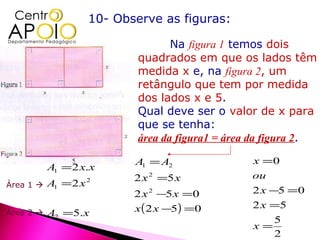 10- Observe as figuras:

                                     Na figura 1 temos dois
                              quadrados em que os lados têm
                              medida x e, na figura 2, um
                              retângulo que tem por medida
                              dos lados x e 5.
                              Qual deve ser o valor de x para
                              que se tenha:
                              área da figura1 = área da figura 2.

                             A1 = A2                x =0
           A1 = 2 x.x
                             2 x 2 =5 x             ou
Área 1    A1 = 2 x   2

                             2 x 2 −5 x =0          2 x −5 =0
                             x ( 2 x −5) =0         2 x =5
Área 2    A2 =5.x
                                                         5
                                                    x=
                                                         2
 