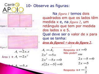 10- Observe as figuras:

                                 Na figura 1 temos dois
                          quadrados em que os lados têm
                          medida x e, na figura 2, um
                          retângulo que tem por medida
                          dos lados x e 5.
                          Qual deve ser o valor de x para
                          que se tenha:
                          área da figura1 = área da figura 2.

                          A1 = A2          Resposta  x =0
           A1 = 2 x.x                      Não pode!! ou
                          2 x 2 =5 x
Área 1    A1 = 2 x   2

                          2 x 2 −5 x =0             2 x −5 =0
                          x ( 2 x −5) =0            2 x =5
Área 2    A2 =5.x
                                                            5
                                           Resposta  x =
                                                            2
 