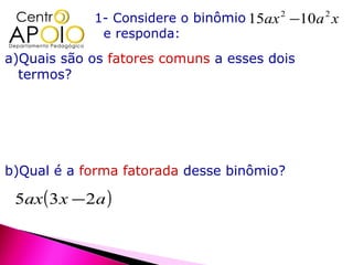 1- Considere o binômio 15ax 2 −10a 2 x
               e responda:
a)Quais são os fatores comuns a esses dois
  termos?




b)Qual é a forma fatorada desse binômio?

 5ax ( 3 x − 2a )
 