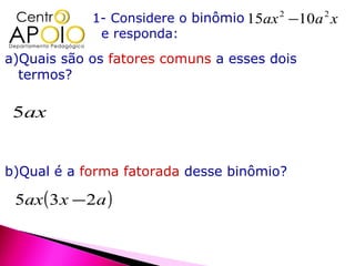 1- Considere o binômio 15ax 2 −10a 2 x
              e responda:
a)Quais são os fatores comuns a esses dois
  termos?

 5ax


b)Qual é a forma fatorada desse binômio?

 5ax ( 3 x − 2a )
 