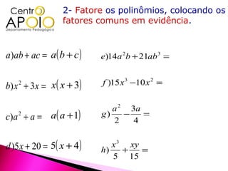 2- Fatore os polinômios, colocando os
                  fatores comuns em evidência.



a)ab + ac = a( b + c )     e)14a 2b + 21ab 3 =


b ) x + 3 x = x ( x + 3)
    2                      f )15 x 3 −10 x 2 =


                              a 2 3a
c)a 2 + a = a( a + 1)      g)
                              2
                                 −
                                   4
                                     =


d )5 x + 20 = 5( x + 4 )   h)
                              x 3 xy
                                 +   =
                              5 15
 