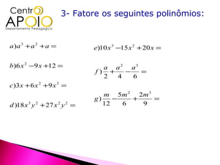 3- Fatore os seguintes polinômios:


a)a 3 + a 2 + a =              e)10 x 3 −15 x 2 + 20 x =

b)6 x 2 −9 x +12 =               a a 2 a3
                               f) +   −   =
                                 2  4   6
c )3 x + 6 x 2 + 9 x 3 =
                                  m 5m 2 2 m 3
                               g)    −   +     =
d )18 x 3 y 2 + 27 x 2 y 2 =      12   6   9
 