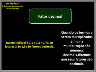 DICIONÁTICA
O dicionário da matemática
     by Prof. Materaldo




                             Fator decimal


                                            Quando os termos a
                                            serem multiplicados
    Na multiplicação 2,1 x 1,3 = 2,73, os         em uma
   fatores 2,1e 1,3 são fatores decimais.    multiplicação são
                                                 números
                                             decimais,dizemos
                                            que seus fatores são
                                                 decimais.
 