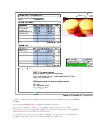 A coluna Custodoquadroda Receita é calculadoautomaticamente, bem comoos pesose preço
de custo.
Vou deixar este modelo de ficha técnica disponível para download.
Bom, com este artigo encerramosa série sobre a documentaçãodas nossas receitas.
Começamos conhecendo Medidas e Conversões de ingredientes, aprendemossobre o Fator de
Correção e agora vimos como catalogar nossos doces.
O próximo passo é definir nosso cardápio de doces. Fique por dentrodas atualizaçõesdo blog
por aqui e vem comigo construir o seu próprio negócio de confeitaria!
 