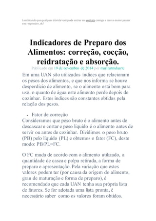 Lembrandoque qualquer dúvida você pode entrar em contato comigo e terei o maior prazer
em responder, ok?
Indicadores de Preparo dos
Alimentos: correção, cocção,
reidratação e absorção.
Publicado em 19 de novembro de 2014 por marinatmduarte
Em uma UAN são utilizados índices que relacionam
os pesos dos alimentos, e que nos informa se houve
desperdício de alimento, se o alimento está bom para
uso, o quanto de água este alimento perde depois de
cozinhar. Estes índices são constantes obtidas pela
relação dos pesos.
 Fator de correção
Consideramos que peso bruto é o alimento antes de
descascar e cortar e peso líquido é o alimento antes de
servir ou antes de cozinhar. Dividimos o peso bruto
(PB) pelo líquido (PL) e obtemos o fator (FC), deste
modo: PB/PL=FC.
O FC muda de acordo com o alimento utilizado, a
quantidade de casca e polpa retirada, a forma de
preparo e apresentação. Pela variação que estes
valores podem ter (por causa da origem do alimento,
grau de maturação e forma de preparo), é
recomendado que cada UAN tenha sua própria lista
de fatores. Se for adotada uma lista pronta, é
necessário saber como os valores foram obtidos.
 