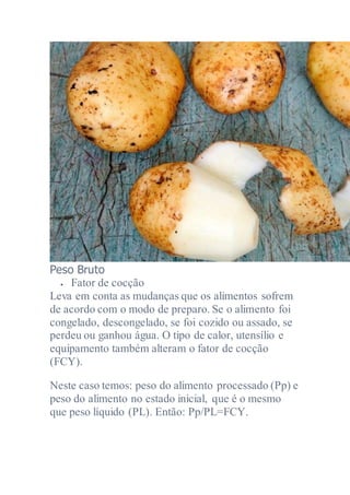 Peso Bruto
 Fator de cocção
Leva em conta as mudanças que os alimentos sofrem
de acordo com o modo de preparo. Se o alimento foi
congelado, descongelado, se foi cozido ou assado, se
perdeu ou ganhou água. O tipo de calor, utensílio e
equipamento também alteram o fator de cocção
(FCY).
Neste caso temos: peso do alimento processado (Pp) e
peso do alimento no estado inicial, que é o mesmo
que peso líquido (PL). Então: Pp/PL=FCY.
 