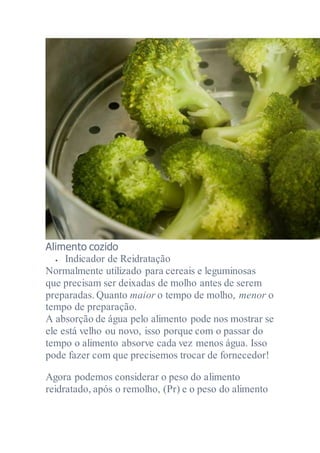 Alimento cozido
 Indicador de Reidratação
Normalmente utilizado para cereais e leguminosas
que precisam ser deixadas de molho antes de serem
preparadas. Quanto maior o tempo de molho, menor o
tempo de preparação.
A absorção de água pelo alimento pode nos mostrar se
ele está velho ou novo, isso porque com o passar do
tempo o alimento absorve cada vez menos água. Isso
pode fazer com que precisemos trocar de fornecedor!
Agora podemos considerar o peso do alimento
reidratado, após o remolho, (Pr) e o peso do alimento
 