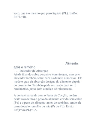 seco, que é o mesmo que peso líquido (PL). Então:
Pr/PL=IR.
Alimento
após o remolho
 Indicador de Absorção
Ainda falando sobre cereais e leguminosas, mas este
indicador também serve para os demais alimentos. Ele
mede o grau de absorção de água do alimento depois
do cozimento. Também pode ser usado para ver o
rendimento, junto com o índice de reidratação.
A conta é parecida com o Fator de Cocção, porém
neste caso temos o peso do alimento cozido sem caldo
(Pc) e o peso do alimento antes de cozinhar, tendo ele
passado pelo remolho ou não (Pr ou PL). Então:
Pc/(Pr ou PL)= IA.
 