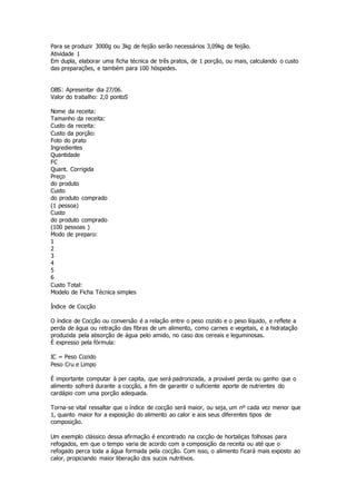 Para se produzir 3000g ou 3kg de feijão serão necessários 3,09kg de feijão.
Atividade 1
Em dupla, elaborar uma ficha técnica de três pratos, de 1 porção, ou mais, calculando o custo
das preparações, e também para 100 hóspedes.
OBS: Apresentar dia 27/06.
Valor do trabalho: 2,0 pontoS
Nome da receita:
Tamanho da receita:
Custo da receita:
Custo da porção:
Foto do prato
Ingredientes
Quantidade
FC
Quant. Corrigida
Preço
do produto
Custo
do produto comprado
(1 pessoa)
Custo
do produto comprado
(100 pessoas )
Modo de preparo:
1
2
3
4
5
6
Custo Total:
Modelo de Ficha Técnica simples
Índice de Cocção
O índice de Cocção ou conversão é a relação entre o peso cozido e o peso líquido, e reflete a
perda de água ou retração das fibras de um alimento, como carnes e vegetais, e a hidratação
produzida pela absorção de água pelo amido, no caso dos cereais e leguminosas.
É expresso pela fórmula:
IC = Peso Cozido
Peso Cru e Limpo
É importante computar à per capita, que será padronizada, a provável perda ou ganho que o
alimento sofrerá durante a cocção, a fim de garantir o suficiente aporte de nutrientes do
cardápio com uma porção adequada.
Torna-se vital ressaltar que o índice de cocção será maior, ou seja, um nº cada vez menor que
1, quanto maior for a exposição do alimento ao calor e aos seus diferentes tipos de
composição.
Um exemplo clássico dessa afirmação é encontrado na cocção de hortaliças folhosas para
refogados, em que o tempo varia de acordo com a composição da receita ou até que o
refogado perca toda a água formada pela cocção. Com isso, o alimento ficará mais exposto ao
calor, propiciando maior liberação dos sucos nutritivos.
 