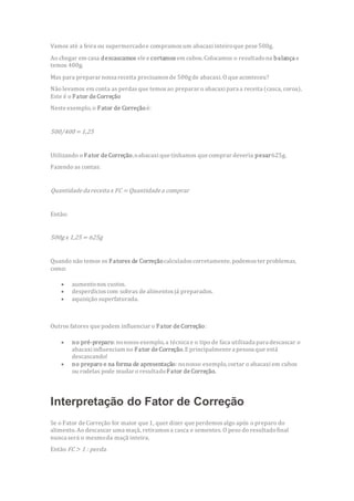 Vamos até a feira ou supermercadoe compramosum abacaxi inteiroque pese 500g.
Ao chegar em casa descascamos ele e cortamos em cubos. Colocamos o resultadona balança e
temos 400g.
Mas para preparar nossa receita precisamosde 500gde abacaxi. O que aconteceu?
Não levamos em conta as perdasque temosao preparar o abacaxi para a receita (casca, coroa).
Este é o Fator de Correção
Neste exemplo, o Fator de Correçãoé:
500/400 = 1,25
Utilizando o Fator de Correção,oabacaxi que tínhamos que comprar deveria pesar625g.
Fazendo as contas:
Quantidadedareceitax FC = Quantidadea comprar
Então:
500gx 1,25 = 625g
Quando não temos os Fatores de Correçãocalculadoscorretamente, podemoster problemas,
como:
 aumentonos custos.
 desperdícioscom sobras de alimentosjá preparados.
 aquisição superfaturada.
Outros fatores que podem influenciar o Fator de Correção:
 no pré-preparo: nonosso exemplo, a técnica e o tipo de faca utilizada para descascar o
abacaxiinfluenciam no Fator de Correção.Eprincipalmente a pessoa que está
descascando!
 no preparo e na forma de apresentação:nonosso exemplo, cortar o abacaxi em cubos
ou rodelas pode mudar o resultadoFator de Correção.
Interpretação do Fator de Correção
Se o Fator de Correção for maior que 1, quer dizer que perdemosalgo após o preparo do
alimento. Ao descascar uma maçã, retiramosa casca e sementes. O peso do resultadofinal
nunca será o mesmoda maçã inteira.
Então FC> 1 : perda.
 