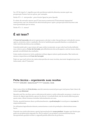 Se o FC for igual a 1, significa que não perdemosnada do alimento, mesmo após sua
preparação. Vemos isso no açúcar, por exemplo.
Então FC= 1 : sem perdas – peso brutoé igualao peso líquido.
E o fator de correção menor que 0? Isso nunca acontecerá! É fisicamente impossível
começarmos com um alimentode determinadopesoe após a preparação dele ficarmos com
maisquantidade que no início.
Então FC< 1 : nunca!
É só isso?
O Fator de Conversãonãoserve apenaspara calcular o valor dasperdaspor retirada de cascas,
aparas,sementes,talos e sujidades.Ele serve também para quandofazemos a avaliação do
valor nutritivoda dieta e/ou cardápio.
Considerandotudo o que vemos até aqui, entãorecomenda-se que cada local tenha definido
seus valores para o Fator de Correção, poisdificilmente elesserãoiguaisa outros locais, dada a
grande variabilidade dascondições.
Como ainda estamosno início, podemos utilizar algunsvalores padronizados. Mas tenha em
mente a importância do Fator de Correção!
Pode ser que você já leve em conta estasperdasem suas receitas, masnem imaginava que isso
tinha nome, não é? Comente!
Ficha técnica – organizando suas receitas
Posted on 29/03/2016 Jeanne NovaisPosted in Conceitos, Teoria
Hoje vamos falar da ficha técnica, uma ferramenta essencial para que você possa fazer doces de
maneira profissional.
Quando você faz um doce para a sobremesa do jantar e acaba colocando um pouco a maisou a
menos de algum ingrediente, apesar de alterar o resultadofinal, não faz muita diferença para
quem come, afinal estamosreunidos informalmente em casa.
Porém, quandofazemos doces profissionalmente, a padronizaçãoé crucial para o sucesso do
empreendimento.
Se utilizamosingredientesdemais,aumentamoso custo de produção e diminuímosnosso
lucro.
Fazendo isso ainda alteramoso gosto/apresentaçãodo nosso produto. Imagine um cliente que
pede seu produto pela segunda vez. Ele já conhece seu produto e provavelmente ficaria
decepcionado quandoreceber o segundopedido diferente do primeiro.
 