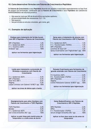 10. Como desenvolver fórmulas com Fatores de Crescimento e Peptídeos
Os Fatores de Crescimento e seus Peptídeos deverão ser pesados e associados separadamente na fase final
de preparo da formulação. Lembrando que os Fatores de Crescimento e seus Peptídeos são substâncias
NANOSSOMADAS e de natureza protéica.
?Não associar mais que 30% de álcool etílico nas loções capilares;
?pH para estabilidade das nanossomas: 5,0 – 7,0;
?Não aquecer;
?São permitidos os veículos: emulsões, gel creme, gel;
8
11. Exemplos de Aplicação
Orabase para tratamento de feridas bucais
com IDP-2 Peptídeo e Fatores de Crescimento
IDP-2 Peptídeo . . . . . . . . . . . . . . . . 1,0%
F. C. Epidermal (EGF) . . . . . . . . . . . . 0,5%
F. C. Insulínico (IGF) . . . . . . . . . . . . . 0,5%
Orabase* qsp . . . . . . . . . . . . . . . . . 100%
Aplicar nos ferimentos após higienização
Spray para o tratamento de escaras com
Fatores de Crescimento e IDP-2 Peptídeo
F. C. Epidermal (EGF) . . . . . . . . . . . . 1,5%
F. C. Transformador (TGFβ3) . . . . . . . . 1,5%
IDP-2 Peptídeo . . . . . . . . . . . . . . . . 1,5%
Lecetina de Soja CLR . . . . . . . . . . . . 1,0%
Spray Cicatrizante com Triglicérides* qsp 100%
Aplicar nos ferimentos após higienização
Loção para tratamento e prevenção de
Brotoeja e assaduras com Fatores de
Crescimento
F. C. Epidermal (EGF) . . . . . . . . . . . . 0,5%
IDP-2 Peptídeo . . . . . . . . . . . . . . . . 0,5%
Aloe Vera 200:1. . . . . . . . . . . . . . . . 0,5%
Vegelip . . . . . . . . . . . . . . . . . . . . . 5,0%
Loção Cremosa com Galenol 1618CS* qsp 100%
Aplicar nas áreas de dobras após o banho
Pomada Cicatrizante para ferimentos de
grande extensão com Fatores de Crescimento
F.C Insulínico (IGF). . . . . . . . . . . . . . 2,0%
F.C. Transformador (TGFβ3) . . . . . . . . 2,5%
IDP-2 Peptídeo . . . . . . . . . . . . . . . . 2,5%
Vegelip . . . . . . . . . . . . . . . . . . . . . 5,0%
Creme Hidratante Galenol 1618CS* qsp. . 100%
Aplicar nos ferimentos após higienização
Despigmentante para altos fototipos com
Fatores de Crescimento e TGP2 Peptídeo
TGP2 Peptídeo . . . . . . . . . . . . . . . . 2,0%
Belides . . . . . . . . . . . . . . . . . . . . 5,0%
F. C. Epidermal (EGF) . . . . . . . . . . . . 2,0%
Gel Creme Aristoflex AVL* qsp . . . . . . . 100%
Aplicar na pele limpa pela manhã antes do
fotoprotetor e a noite antes de dormir
Gotas Redensificantes com Fatores de
Crescimento e IDP-2 Peptídeo
IDP2 Peptídeo . . . . . . . . . . . . . . . . 2,0%
HPS3. . . . . . . . . . . . . . . . . . . . . . 5,0%
F. C Transformador (TGFβ3) . . . . . . . . 1,0%
Serum Amigel/Aristoflex AVL* qsp . . . . . 100%
Aplicar na face duas vezes ao dia antes do
fotoprotetor
 