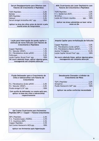 9
Serum Despigmentante para Olheiras com
Fatores de Crescimento e Peptídeos
TGP2 Peptídeo . . . . . . . . . . . . . . . . 2,0%
Belides . . . . . . . . . . . . . . . . . . . . 5,0%
IDP2 Peptídeo . . . . . . . . . . . . . . . . 2,0%
Haloxyl. . . . . . . . . . . . . . . . . . . . . . 2,0%
Serum Amigel/Aristoflex AVL* qsp . . . . . 100%
Aplicar na área dos olhos antes de dormir e pela
manhã antes do fotoprotetor
Milk Cicatrizante pós Laser Depilatório com
Fatores de Crescimento e Peptídeos
TGP2 Peptídeo . . . . . . . . . . . . . . . . 3,0%
F. C. Epidermal (EGF) . . . . . . . . . . . . 2,0%
SK-Influx . . . . . . . . . . . . . . . . . . . . 5,0%
Loção de Cristais Liquidos. . . . . . qsp . . 100%
Aplicar nas áreas submetidas ao laser várias
vezes ao dia
Loção para interrupção da queda capilar e
estímulo de novos folículos com Fatores de
Crescimento e Peptídeos
Copper Peptídeo . . . . . . . . . . . . . . . 1,5%
F.C. Vascular (VEGF). . . . . . . . . . . . . 1,5%
F.C. Fibroblástico Ácido (aFGF) . . . . . . 1,5%
Follicusan . . . . . . . . . . . . . . . . . . . 5,0%
Loção Capilar Álcool Free* qsp. . . . . . . 100%
No couro cabeludo limpo, aplicar algumas gotas,
massageando até completa absorção
Ampola Capilar para revitalização de folículos
Copper Peptídeo . . . . . . . . . . . . . . . 3,0%
F.C. Fibroblastico Ácido (aFGF) . . . . . . 1,5%
F.C. Fibroblástico Básico (bFGF) . . . . . . 1,5%
Auxina Tricógena. . . . . . . . . . . . . . 12,0%
Loção Capilar Álcool Free* qsp. . . . . . . 100%
No couro cabeludo limpo, aplicar algumas gotas,
massageando até completa absorção
Fluido Delineador para o Crescimento de
Cílios e Sobrancelhas com Fatores de
Crescimento
F.C. Fibroblastico Ácido (aFGF) . . . . . . 2,0%
F.C. Vascular (VEGF). . . . . . . . . . . . . 2,0%
Fluido Amigel 0,3%* qsp. . . . . . . . . . . 100%
Com auxilio de delineador ou caneta aplic-pen,
aplicar na base dos cílios e sobrancelhas
respectivamente
Desodorante Clareador e Inibidor do
Crescimento de Pêlos
TGP-2 Peptídeo . . . . . . . . . . . . . . . 2,0%
Octopirox . . . . . . . . . . . . . . . . . . . 0,2%
Fluido Hostacerin SAF* qsp . . . . . . . . . 100%
Aplicar nas axilas conforme necessidade
Gel Creme Cicatrizante para ferimentos
Peptídeo IDP-2 + Copper + Fatores Crescimento
IDP-2 Peptídeo . . . . . . . . . . . . . . . . 2,5%
F. C. Insulínico (IGF) . . . . . . . . . . . . . 2,5%
Aplicar nos ferimentos após higienização
. . . . . . . . 2,5%
.Copper Peptídeo . . . . . . . . . . . . . . . 2,5%
Gel Creme Hostacerin NCB qsp.. . . . . . . 100%
F.C. Transformador (TGFB3)
 