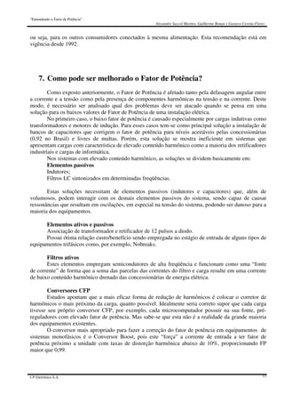“Entendendo o Fator de Potência”
Alexandre Saccol Martins, Guilherme Bonan e Gustavo Ceretta Flores
CP Eletrônica S.A. 11
ou seja, para os outros consumidores conectados à mesma alimentação. Esta recomendação está em
vigência desde 1992.
7. Como pode ser melhorado o Fator de Potência?
Como exposto anteriormente, o Fator de Potência é afetado tanto pela defasagem angular entre
a corrente e a tensão como pela presença de componentes harmônicas na tensão e na corrente. Deste
modo, é necessário ser analisado qual dos problemas deve ser atacado quando se pensa em uma
solução para os baixos valores de Fator de Potência de uma instalação elétrica.
No primeiro caso, o baixo fator de potência é causado especialmente por cargas indutivas como
transformadores e motores de indução. Para esses casos tem-se como principal solução a instalação de
bancos de capacitores que corrigem o fator de potência para níveis aceitáveis pelas concessionárias
(0,92 no Brasil) e livres de multas. Porém, esta solução se mostra ineficiente em sistemas que
apresentam cargas com característica de elevado conteúdo harmônico como a maioria dos retificadores
industriais e cargas de informática.
Nos sistemas com elevado conteúdo harmônico, as soluções se dividem basicamente em:
Elementos passivos
Indutores;
Filtros LC sintonizados em determinadas freqüências.
Estas soluções necessitam de elementos passivos (indutores e capacitores) que, além de
volumosos, podem interagir com os demais elementos passivos do sistema, sendo capaz de causar
ressonâncias que resultam em oscilações, em especial na tensão do sistema, podendo ser danoso para a
maioria dos equipamentos.
Elementos ativos e passivos
Associação de transformador e retificador de 12 pulsos a diodo.
Possui ótima relação custo/benefício sendo empregada no estágio de entrada de alguns tipos de
equipamentos trifásicos como, por exemplo, Nobreaks.
Filtros ativos
Estes elementos empregam semicondutores de alta freqüência e funcionam como uma “fonte
de corrente” de forma que a soma das parcelas das correntes do filtro e carga resulte em uma corrente
de baixo conteúdo harmônico drenado das concessionárias de energia elétrica.
Conversores CFP
Estudos apontam que a mais eficaz forma de redução de harmônicos é colocar o corretor de
harmônicos o mais próximo da carga, quanto possível. Idealmente seria correto supor que cada carga
tivesse seu próprio conversor CFP, por exemplo, cada microcomputador possuir na sua fonte, pré-
reguladores com elevado fator de potência. Mas sabe-se que esta não é a realidade da grande maioria
dos equipamentos existentes.
O conversor mais apropriado para fazer a correção do fator de potência em equipamentos de
sistemas monofásicos é o Conversor Boost, pois este “força” a corrente de entrada a ter fator de
potência próximo a unidade com taxas de distorção harmônica abaixo de 10%, proporcionando FP
maior que 0,99.
 