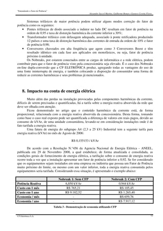 “Entendendo o Fator de Potência”
Alexandre Saccol Martins, Guilherme Bonan e Gustavo Ceretta Flores
CP Eletrônica S.A. 12
Sistemas trifásicos de maior potência podem utilizar alguns modos correção do fator de
potência como os seguintes:
• Pontes trifásicas de diodo associado a indutor no lado DC resultam em fator de potência na
ordem de 0,95 e taxa de distorção harmônica da corrente inferior a 30%;
• Transformador trifásico com defasagem adequada, associado à ponte retificadora produzindo
12 pulsos e uma taxa de distorção harmônica das correntes de entrada da ordem de 10% e fator
de potência 0,98;
• Conversores chaveados em alta freqüência que agem como 3 Conversores Boost e têm
resultado idêntico em cada fase aos aplicados em monofásicos, ou seja, fator de potência
próximo à unidade.
Os Nobreaks, por estarem conectados entre as cargas de informática e a rede elétrica, podem
contribuir para que o fator de potência visto pela concessionária seja elevado. É o caso dos Nobreaks
on-line dupla-conversão que a CP ELETRÔNICA produz, agregando todas as vantagens do uso de
uma fonte ininterrupta de energia, e também colocando a disposição do consumidor uma forma de
reduzir as correntes harmônicas e seus problemas já mencionados.
8. Impacto na conta de energia elétrica
Muito além das perdas na instalação provocadas pelas componentes harmônicas da corrente,
difíceis de serem precisadas e quantificadas, há a tarifa sobre a energia reativa absorvida da rede que
deve ser olhada com atenção.
Ficou demonstrado no artigo que o conteúdo harmônico da corrente está, de forma
proporcional, relacionada com a energia reativa absorvida da concessionária. Desta forma, tomando
como base o caso real exposto pode ser quantificada a diferença de valores em reais pagos, devido ao
consumo de kVAr, de uma unidade consumidora, levando-se em consideração instalações onde é de
fato tarifada a energia reativa.
Uma fatura de energia do subgrupo A4 (2,3 a 25 kV) Industrial tem a seguinte tarifa para
energia reativa (kVAr) no mês de Agosto de 2006:
R$ 0,155153 / kVAr
De acordo com a Resolução N.°456 da Agencia Nacional de Energia Elétrica - ANEEL,
publicada em 29 de Novembro 2000, a qual estabelece, de forma atualizada e consolidada, as
condições gerais de fornecimento de energia elétrica, a tarifação sobre o consumo de energia reativa
ocorre toda a vez que a instalação apresentar um fator de potência inferior a 0,92. Se for considerado
que os equipamentos sejam instalados em uma empresa ou indústria que possua um Fator de Potência
muito próximo do limite, ou mesmo com um valor inferior, toda a energia reativa consumida pelos
equipamentos seria tarifada. Considerando essa situação, é apresentado o exemplo abaixo:
Nobreak 1: Sem CFP Nobreak 2: Com CFP
Potência Reativa 6,850 kVAr 0,944 kVAr
Custo em 1 mês R$ 765,21 R$ 105,45
Custo em 1 ano R$ 9.182,52 R$ 1.265,40
Economia / mês - R$ 659,76
Economia / ano - R$ 7.917,12
Tabela 3 - Demonstração de economia utilizando CFP
 
