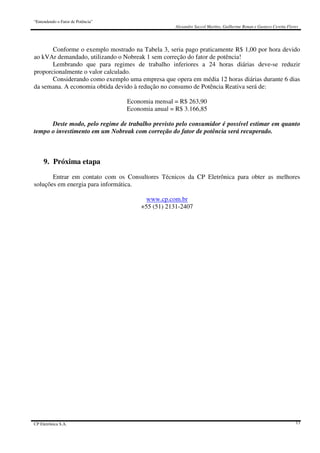 “Entendendo o Fator de Potência”
Alexandre Saccol Martins, Guilherme Bonan e Gustavo Ceretta Flores
CP Eletrônica S.A. 13
Conforme o exemplo mostrado na Tabela 3, seria pago praticamente R$ 1,00 por hora devido
ao kVAr demandado, utilizando o Nobreak 1 sem correção do fator de potência!
Lembrando que para regimes de trabalho inferiores a 24 horas diárias deve-se reduzir
proporcionalmente o valor calculado.
Considerando como exemplo uma empresa que opera em média 12 horas diárias durante 6 dias
da semana. A economia obtida devido à redução no consumo de Potência Reativa será de:
Economia mensal = R$ 263,90
Economia anual = R$ 3.166,85
Deste modo, pelo regime de trabalho previsto pelo consumidor é possível estimar em quanto
tempo o investimento em um Nobreak com correção do fator de potência será recuperado.
9. Próxima etapa
Entrar em contato com os Consultores Técnicos da CP Eletrônica para obter as melhores
soluções em energia para informática.
www.cp.com.br
+55 (51) 2131-2407
 