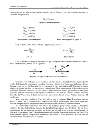 “Entendendo o Fator de Potência”
Alexandre Saccol Martins, Guilherme Bonan e Gustavo Ceretta Flores
CP Eletrônica S.A. 4
outras palavras, a carga produziu menos trabalho que na Figura 2, pois há momentos em que ela
“devolve” energia à rede.
RMSRMS IVVA .=
Equação 2 - Potência Aparente
VVRMS 91,219=
AI RMS 54,391 =
WP ATIVA 86961 =
VAP AP 86961 =
VVRMS 91,219=
AI RMS 54,392 =
WP ATIVA 61492 =
VAP AP 86962 =
Dados obtidos a partir da Figura 2 Dados obtidos a partir da Figura 3
Com os dados acima pode se obter o FP para os dois casos:
AP
ATIVA
P
P
FP
1
1
1 =
11 =FP
AP
ATIVA
P
P
FP
2
2
2 =
707,02 =FP
Com os valores acima pode ser verificado que os ângulos formados pelos vetores da Potência
Ativa e da Potência Aparente são os seguintes:
Figura 4 - Triangulo das Potências para cargas lineares.
Conforme visto na Figura 4, nos dois casos tem-se o mesmo valor da Potência Aparente. Porém
o valor da Potência Ativa, enquanto a tensão e a corrente estão em fase, é máximo, sendo que o ângulo
formado pelos vetores das Potências Ativa e Aparente é zero, indicando um FP Unitário. O mesmo
não ocorre quando a tensão e a corrente não estão em fase. Neste caso, o valor da Potência Aparente
permanece o mesmo, embora o valor da Potência Ativa diminui a medida que aumenta a defasagem,
conforme pode ser observado no Triângulo das Potências. Uma vez que tensão e corrente estiverem
defasadas de 90°, o valor da Potência Ativa será zero. Assim haverá apenas Potência Reativa e FP
igual a zero.
Agora será feita a análise do Fator de Potência para as cargas do Bloco 2, conforme indica a
Tabela 1. Nesse caso, a Potência reativa não surge em função de defasagem entre tensão e corrente,
mas sim pela presença de componentes harmônicas nas formas de onda de tensão e corrente.
As componentes harmônicas são tensões ou correntes que possuem valores de freqüência
múltiplos do valor da freqüência fundamental da rede elétrica, que no caso do Brasil é 60 Hz. Essas
componentes são normalmente expressas em termos de sua ordem, ou seja, da multiplicidade em
relação à freqüência da rede. Tomando como exemplo o valor da corrente mostrada na Figura 2, e
acrescentando algumas componentes harmônicas, verifica-se o efeito provocado por elas em um
sistema elétrico, conforme visto na Figura 5.
 