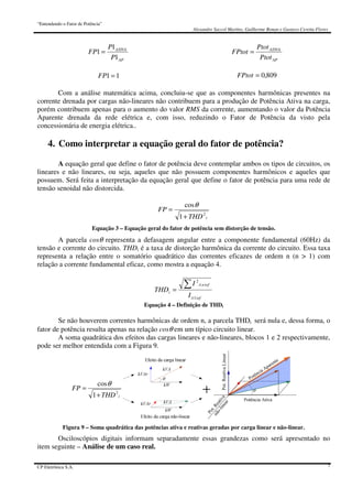 “Entendendo o Fator de Potência”
Alexandre Saccol Martins, Guilherme Bonan e Gustavo Ceretta Flores
CP Eletrônica S.A. 7
AP
ATIVA
P
P
FP
1
1
1 =
11 =FP
AP
ATIVA
Ptot
Ptot
FPtot =
809,0=FPtot
Com a análise matemática acima, concluiu-se que as componentes harmônicas presentes na
corrente drenada por cargas não-lineares não contribuem para a produção de Potência Ativa na carga,
porém contribuem apenas para o aumento do valor RMS da corrente, aumentando o valor da Potência
Aparente drenada da rede elétrica e, com isso, reduzindo o Fator de Potência da visto pela
concessionária de energia elétrica..
4. Como interpretar a equação geral do fator de potência?
A equação geral que define o fator de potência deve contemplar ambos os tipos de circuitos, os
lineares e não lineares, ou seja, aqueles que não possuem componentes harmônicos e aqueles que
possuem. Será feita a interpretação da equação geral que define o fator de potência para uma rede de
tensão senoidal não distorcida.
iTHD
FP
2
1
cos
+
=
θ
Equação 3 – Equação geral do fator de potência sem distorção de tensão.
A parcela cosθ representa a defasagem angular entre a componente fundamental (60Hz) da
tensão e corrente do circuito. THDi é a taxa de distorção harmônica da corrente do circuito. Essa taxa
representa a relação entre o somatório quadrático das correntes eficazes de ordem n (n > 1) com
relação a corrente fundamental eficaz, como mostra a equação 4.
efi
efni
i
I
I
THD
)1(
)(
2
∑=
Equação 4 – Definição de THDi
Se não houverem correntes harmônicas de ordem n, a parcela THDi será nula e, dessa forma, o
fator de potência resulta apenas na relação cosθ em um típico circuito linear.
A soma quadrática dos efeitos das cargas lineares e não-lineares, blocos 1 e 2 respectivamente,
pode ser melhor entendida com a Figura 9.
iTHD
FP
2
1
cos
+
=
θ
Pot.ReativaLinear
Pot.Reativa
não-linear
Potência Aparente
Figura 9 – Soma quadrática das potências ativa e reativas geradas por carga linear e não-linear.
Osciloscópios digitais informam separadamente essas grandezas como será apresentado no
item seguinte – Análise de um caso real.
 