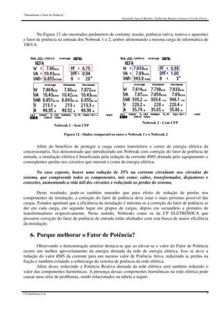 “Entendendo o Fator de Potência”
Alexandre Saccol Martins, Guilherme Bonan e Gustavo Ceretta Flores
CP Eletrônica S.A. 9
Na Figura 12 são mostrados parâmetros de corrente, tensão, potência (ativa, reativa e aparente)
e fator de potência na entrada dos Nobreak 1 e 2, ambos alimentando a mesma carga de informática de
10kVA.
Nobreak 1 - Sem CFP
Nobreak 2 - Com CFP
Figura 12 - Dados comparativos entre o Nobreak 1 e o Nobreak 2
Além do benefício de proteger a carga contra transitórios e cortes de energia elétrica da
concessionária, fica demonstrado que introduzindo um Nobreak com correção do fator de potência de
entrada, a instalação elétrica é beneficiada pela redução da corrente RMS drenada pelo equipamento e
conseqüentes perdas nos circuitos que oneram a conta de energia elétrica.
No caso exposto, houve uma redução de 35% na corrente circulante nos circuitos do
sistema, que compreende todos os componentes, tais como: cabos, transformador, disjuntores e
conexões, aumentando a vida útil dos circuitos e reduzindo as perdas do sistema.
Deste resultado, pode-se também entender que para efeito de redução de perdas nos
componentes da instalação, a correção do fator de potência deve estar o mais próximo possível das
cargas. Estudos apontam que a eficiência da instalação é máxima se a correção do fator de potência se
der em cada carga, em segundo lugar em grupos de cargas, depois em secundário e primário de
transformadores respectivamente. Neste sentido, Nobreaks como os da CP ELETRÔNICA que
possuem correção do fator de potência de entrada estão alinhados com esta busca de maior eficiência
da instalação.
6. Porque melhorar o Fator de Potência?
Observando a demonstração anterior destaca-se que ao elevar-se o valor do Fator de Potência
ocorre um melhor aproveitamento da energia drenada da rede de energia elétrica. Isso se deve a
redução do valor RMS da corrente para um mesmo valor de Potência Ativa, reduzindo as perdas na
fiação e também evitando a sobrecarga do sistema de potência da rede elétrica.
Além disso, reduzindo a Potência Reativa drenada da rede elétrica será também reduzido o
valor das componentes harmônicas. A presença dessas componentes harmônicas na rede elétrica pode
causar uma série de problemas, sendo relacionados na tabela a seguir:
 