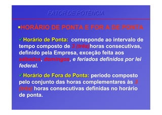 HORÁRIO DE PONTA E FOR A DE PONTA
HorHoráário de Pontario de Ponta:: corresponde ao intervalo de
tempo composto de 3 (três)horas consecutivas,
definido pela Empresa, exceção feita aos
sábados, domingos, e feriados definidos por lei
federal.
HorHoráário de Fora de Pontario de Fora de Ponta:: período composto
pelo conjunto das horas complementares às 3
(três) horas consecutivas definidas no horário
de ponta.
FATOR DE POTÊNCIAFATOR DE POTÊNCIAFATOR DE POTÊNCIA
 