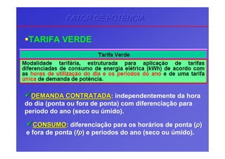 TARIFA VERDE
DEMANDA CONTRATADADEMANDA CONTRATADA: independentemente da hora
do dia (ponta ou fora de ponta) com diferenciação para
período do ano (seco ou úmido).
CONSUMOCONSUMO: diferenciação para os horários de ponta (pp)
e fora de ponta (fpfp) e períodos do ano (seco ou úmido).
FATOR DE POTÊNCIAFATOR DE POTÊNCIAFATOR DE POTÊNCIA
 