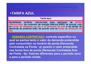 MODALIDADES TARIFMODALIDADES TARIFMODALIDADES TARIFÁÁÁRIAS E TARIFARIAS E TARIFARIAS E TARIFAÇÇÇÃOÃOÃO
TARIFA AZUL
DEMANDA CONTRATADADEMANDA CONTRATADA: contrato específico no
qual se pactua tanto o valor da demanda pretendida
pelo consumidor no horário de ponta (Demanda
Contratada na Ponta - p) quanto o valor pretendido
nas horas fora de ponta (Demanda Contratada fora
de Ponta - fp). Valores diferentes para o período seco
e para o período úmido.
 