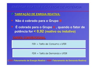 ENERGIA REATIVA E O FATOR DE POTÊNCIAENERGIA REATIVA E O FATOR DE POTÊNCIAENERGIA REATIVA E O FATOR DE POTÊNCIA
TARIFATARIFAÇÇÃO DE ENRGIA REATIVA:ÃO DE ENRGIA REATIVA:
Não é cobrado para o Grupo B
É cobrado para o Grupo A , quando o fator de
potência for < 0,92 (reativo ou indutivo)
TARIFA CONVENCIONALTARIFA CONVENCIONAL
(FER: Faturamento de Energia Reativa - FDR: Faturamento de Demanda Reativa)
 