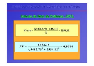 ENERGIA REATIVA E O FATOR DE POTÊNCIAENERGIA REATIVA E O FATOR DE POTÊNCIAENERGIA REATIVA E O FATOR DE POTÊNCIA
CalculoCalculo dodo fatorfator dede PotênciaPotência -- CPFLCPFL
63,2554
3
75,5482)75,4953x2(
kVarh =
−
=
F P =
+
=
5482 75
5482 75 2554 62
0 9064
2 2
,
, ,
,
 
