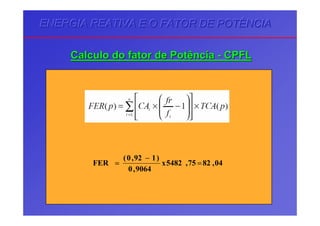 ENERGIA REATIVA E O FATOR DE POTÊNCIAENERGIA REATIVA E O FATOR DE POTÊNCIAENERGIA REATIVA E O FATOR DE POTÊNCIA
CalculoCalculo dodo fatorfator dede PotênciaPotência -- CPFLCPFL
04,8275,5482x
9064,0
)192,0(
FER =
−
=
 