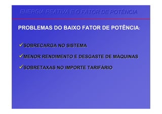 ENERGIA REATIVA E O FATOR DE POTÊNCIAENERGIA REATIVA E O FATOR DE POTÊNCIAENERGIA REATIVA E O FATOR DE POTÊNCIA
PROBLEMAS DO BAIXO FATOR DE POTÊNCIA:
SOBRECARGA NO SISTEMASOBRECARGA NO SISTEMA
MENOR RENDIMENTO E DESGASTE DE MMENOR RENDIMENTO E DESGASTE DE MÁÁQUINASQUINAS
SOBRETAXAS NO IMPORTE TARIFSOBRETAXAS NO IMPORTE TARIFÁÁRIORIO
 