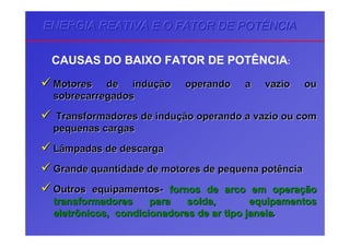 ENERGIA REATIVA E O FATOR DE POTÊNCIAENERGIA REATIVA E O FATOR DE POTÊNCIAENERGIA REATIVA E O FATOR DE POTÊNCIA
CAUSAS DO BAIXO FATOR DE POTÊNCIA:
Motores de induMotores de induçção operando a vazio ouão operando a vazio ou
sobrecarregadossobrecarregados
Transformadores de induTransformadores de induçção operando a vazio ou comão operando a vazio ou com
pequenas cargaspequenas cargas
Lâmpadas de descargaLâmpadas de descarga
Grande quantidade de motores de pequena potênciaGrande quantidade de motores de pequena potência
Outros equipamentosOutros equipamentos-- fornos de arco em operafornos de arco em operaççãoão
transformadores para soldatransformadores para solda,, equipamentosequipamentos
eletrônicoseletrônicos,, condicionadores de ar tipo janelacondicionadores de ar tipo janela..
 