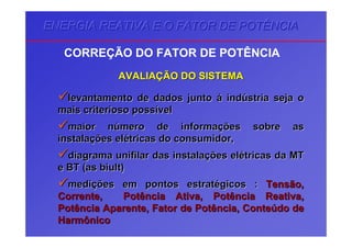 ENERGIA REATIVA E O FATOR DE POTÊNCIAENERGIA REATIVA E O FATOR DE POTÊNCIAENERGIA REATIVA E O FATOR DE POTÊNCIA
CORREÇÃO DO FATOR DE POTÊNCIA
AVALIAAVALIAÇÇÃO DO SISTEMAÃO DO SISTEMA
levantamento de dados juntolevantamento de dados junto áá indindúústria seja ostria seja o
mais criterioso possmais criterioso possíívelvel
maior nmaior núúmero de informamero de informaçções sobre asões sobre as
instalainstalaçções elões eléétricas do consumidor,tricas do consumidor,
diagramadiagrama unifilarunifilar das instaladas instalaçções elões eléétricas da MTtricas da MT
e BT (ase BT (as biultbiult))
medimediçções em pontos estratões em pontos estratéégicosgicos :: Tensão,Tensão,
Corrente, Potência Ativa, Potência Reativa,Corrente, Potência Ativa, Potência Reativa,
Potência Aparente, Fator de Potência, ContePotência Aparente, Fator de Potência, Conteúúdo dedo de
HarmônicoHarmônico
 