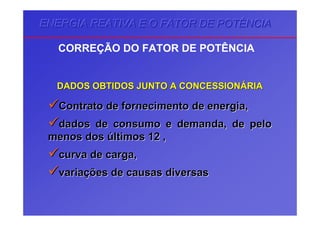 ENERGIA REATIVA E O FATOR DE POTÊNCIAENERGIA REATIVA E O FATOR DE POTÊNCIAENERGIA REATIVA E O FATOR DE POTÊNCIA
CORREÇÃO DO FATOR DE POTÊNCIA
DADOS OBTIDOS JUNTO A CONCESSIONDADOS OBTIDOS JUNTO A CONCESSIONÁÁRIARIA
Contrato de fornecimento de energia,Contrato de fornecimento de energia,
dados de consumo e demanda, de pelodados de consumo e demanda, de pelo
menos dosmenos dos úúltimos 12 ,ltimos 12 ,
curva de carga,curva de carga,
variavariaçções de causas diversasões de causas diversas
 