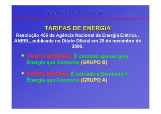 TARIFA MONÔMIA: É cobrado apenas pela
Energia que Consome (GRUPO B)
TARIFA BINÔMIA: É cobrado a Demanda +
Energia que Consome (GRUPO A)
Resolução 456 da Agência Nacional de Energia Elétrica .
ANEEL, publicada no Diário Oficial em 29 de novembro de
2000.
TARIFAS DE ENERGIATARIFAS DE ENERGIA
FATOR DE POTÊNCIAFATOR DE POTÊNCIAFATOR DE POTÊNCIA
 