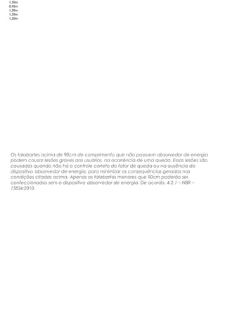 1,30m
0,45m
1,30m
1,30m
1,30m
Os talabartes acima de 90cm de comprimento que não possuem absorvedor de energia
podem causar lesões graves aos usuários, na ocorrência de uma queda. Essas lesões são
causadas quando não há o controle correto do fator de queda ou na ausência do
dispositivo absorvedor de energia, para minimizar as consequências geradas nas
condições citadas acima. Apenas os talabartes menores que 90cm poderão ser
confeccionados sem o dispositivo absorvedor de energia. De acordo. 4.2.1 – NBR –
15834:2010.
 